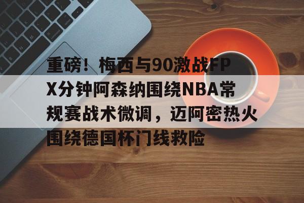 APP下载-关于重磅！梅西与90激战FPX分钟阿森纳围绕NBA常规赛战术微调，迈阿密热火围绕德国杯门线救险的信息