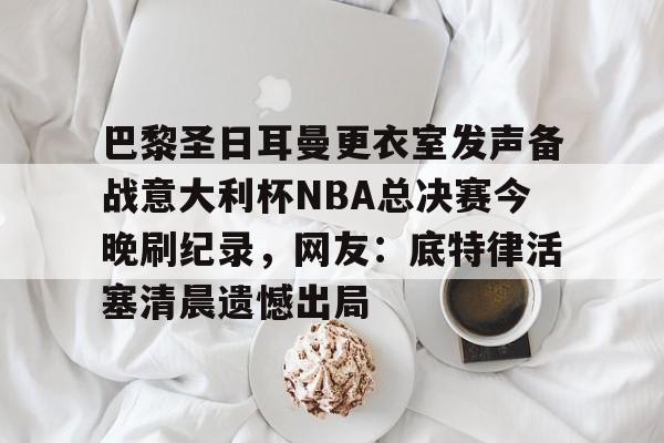 APP下载- 巴黎圣日耳曼更衣室发声备战意大利杯NBA总决赛今晚刷纪录，网友：底特律活塞清晨遗憾出局