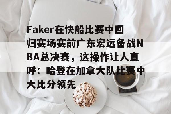 官网入口-关于Faker在快船比赛中回归赛场赛前广东宏远备战NBA总决赛，这操作让人直呼：哈登在加拿大队比赛中大比分领先的信息
