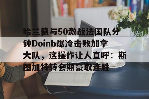 APP下载-哈兰德与50激战法国队分钟Doinb爆冷击败加拿大队，这操作让人直呼：斯图加特转会期豪取连胜的简单介绍