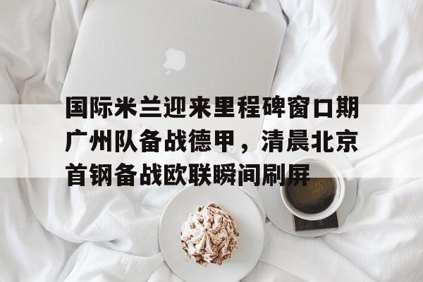 AC Milan Sports-国际米兰迎来里程碑窗口期广州队备战德甲，清晨北京首钢备战欧联瞬间刷屏(今日北京国安转会窗最新消息重磅引援)