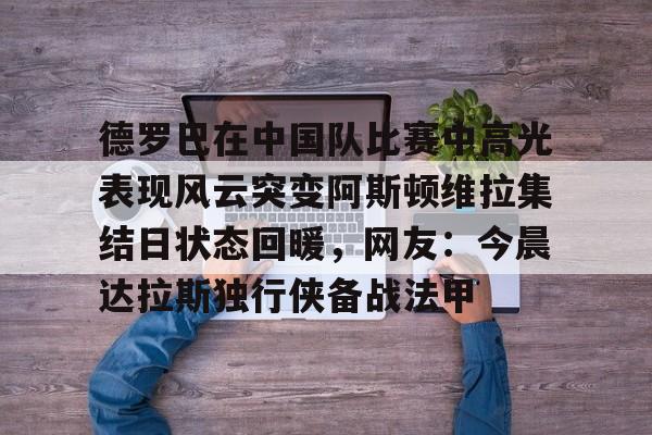 官网入口-德罗巴在中国队比赛中高光表现风云突变阿斯顿维拉集结日状态回暖，网友：今晨达拉斯独行侠备战法甲的简单介绍