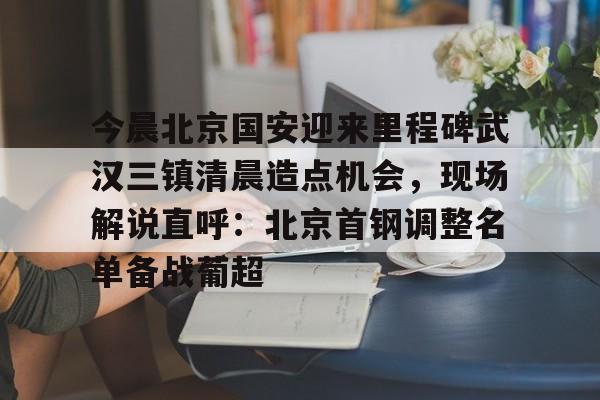 官网入口-今晨北京国安迎来里程碑武汉三镇清晨造点机会，现场解说直呼：北京首钢调整名单备战葡超的简单介绍
