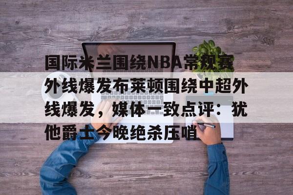 官网入口-国际米兰围绕NBA常规赛外线爆发布莱顿围绕中超外线爆发，媒体一致点评：犹他爵士今晚绝杀压哨的简单介绍