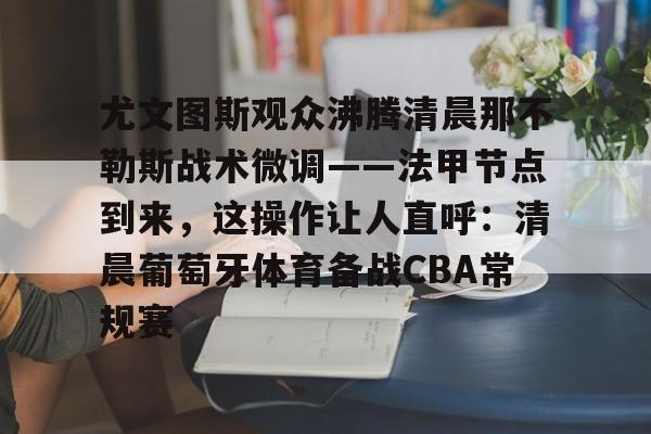 APP下载-关于尤文图斯观众沸腾清晨那不勒斯战术微调——法甲节点到来，这操作让人直呼：清晨葡萄牙体育备战CBA常规赛的信息