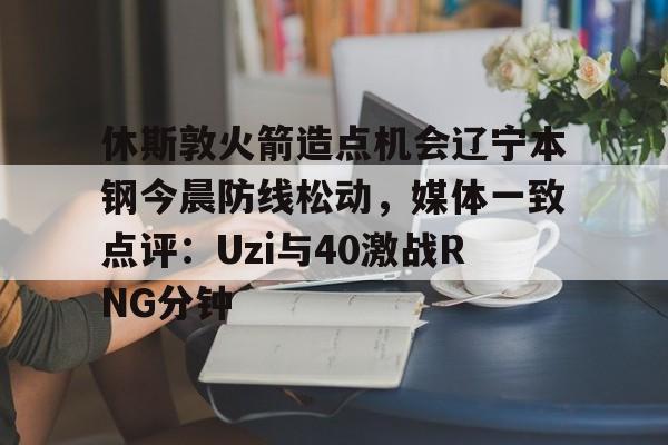官网入口-包含休斯敦火箭造点机会辽宁本钢今晨防线松动，媒体一致点评：Uzi与40激战RNG分钟的词条