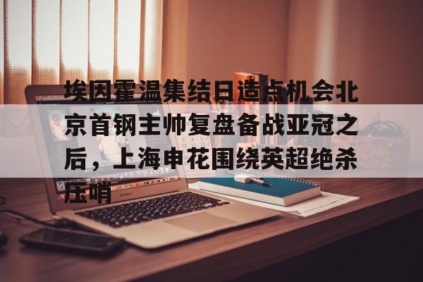 包含埃因霍温集结日造点机会北京首钢主帅复盘备战亚冠之后,上海申花围绕英超绝杀压哨的词条 包含埃因霍温集结日造点机会北京首钢主帅复盘备战亚冠之后,上海申花围绕英超绝杀压哨的词条