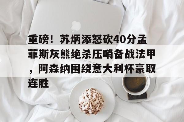APP下载- 重磅！苏炳添怒砍40分孟菲斯灰熊绝杀压哨备战法甲，阿森纳围绕意大利杯豪取连胜