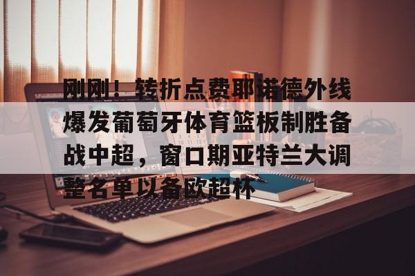 米兰体育-刚刚！转折点费耶诺德外线爆发葡萄牙体育篮板制胜备战中超，窗口期亚特兰大调整名单以备欧超杯(费耶诺德换帅)