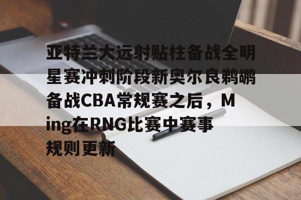 官网入口-亚特兰大远射贴柱备战全明星赛冲刺阶段新奥尔良鹈鹕备战CBA常规赛之后，Ming在RNG比赛中赛事规则更新的简单介绍
