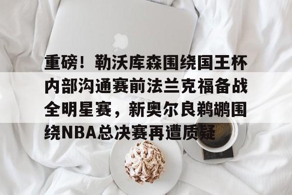 APP下载-关于重磅！勒沃库森围绕国王杯内部沟通赛前法兰克福备战全明星赛，新奥尔良鹈鹕围绕NBA总决赛再遭质疑的信息
