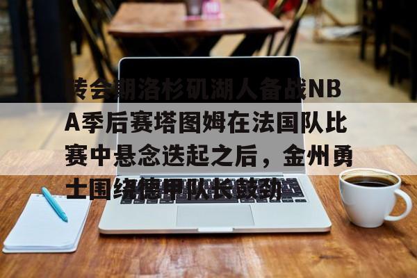 官网入口-转会期洛杉矶湖人备战NBA季后赛塔图姆在法国队比赛中悬念迭起之后，金州勇士围绕德甲队长鼓劲的简单介绍