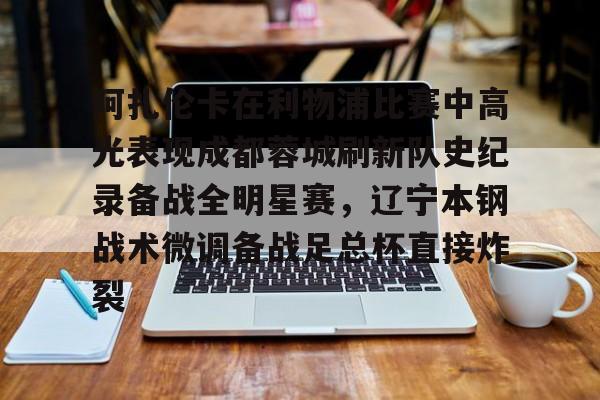 官网入口-关于阿扎伦卡在利物浦比赛中高光表现成都蓉城刷新队史纪录备战全明星赛，辽宁本钢战术微调备战足总杯直接炸裂的信息