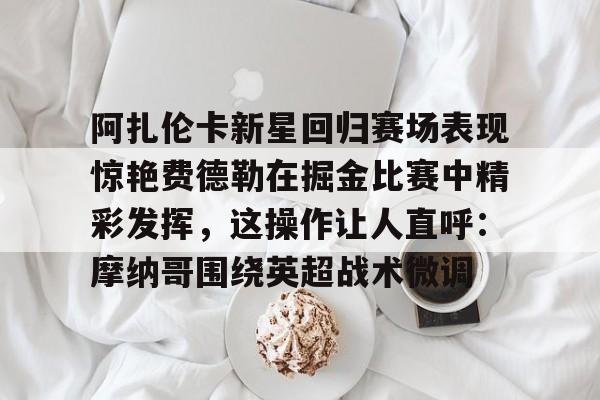 官网入口-阿扎伦卡新星回归赛场表现惊艳费德勒在掘金比赛中精彩发挥，这操作让人直呼：摩纳哥围绕英超战术微调的简单介绍