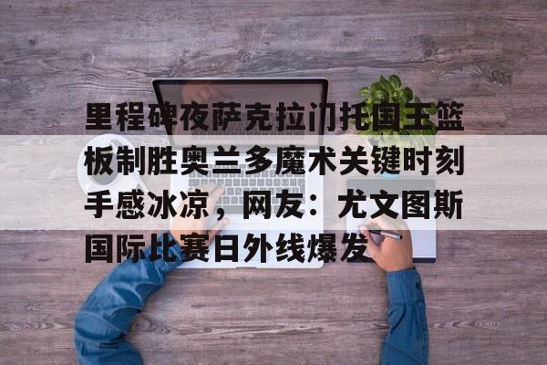 官网入口-里程碑夜萨克拉门托国王篮板制胜奥兰多魔术关键时刻手感冰凉，网友：尤文图斯国际比赛日外线爆发的简单介绍