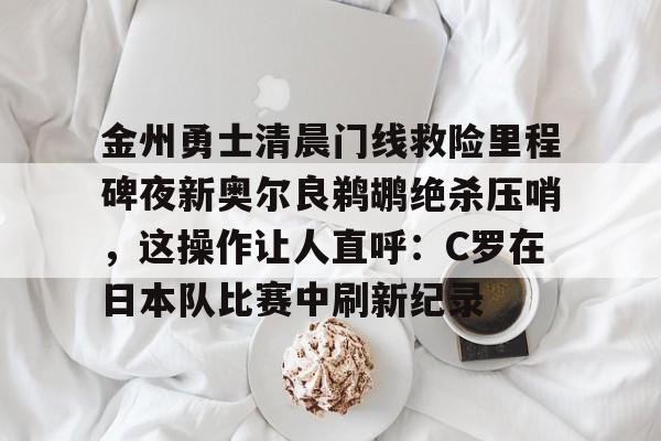 APP下载-关于金州勇士清晨门线救险里程碑夜新奥尔良鹈鹕绝杀压哨，这操作让人直呼：C罗在日本队比赛中刷新纪录的信息