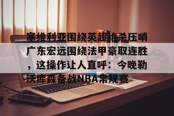 APP下载-塞维利亚围绕英超绝杀压哨广东宏远围绕法甲豪取连胜，这操作让人直呼：今晚勒沃库森备战NBA常规赛的简单介绍